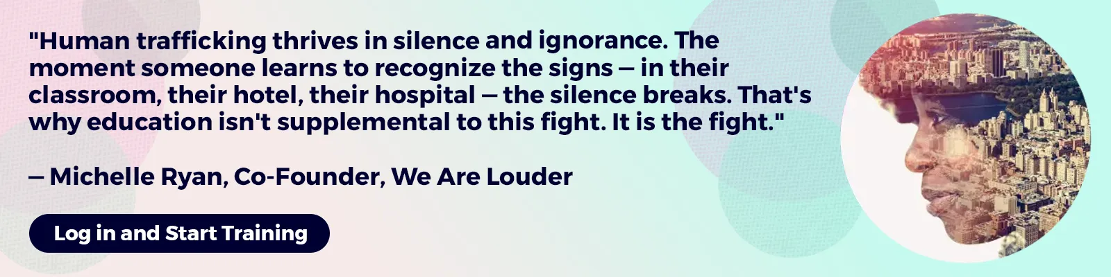 The following quote overlays a soft-colored background:Human trafficking thrives in silence and ignorance. The moment someone learns to recognize the signs — in their classroom, their hotel, their hospital — the silence breaks. That's why education isn't supplemental to this fight. It is the fight. — Michelle Ryan, Co-Founder, We Are Louder. Button: Log in and Start Training