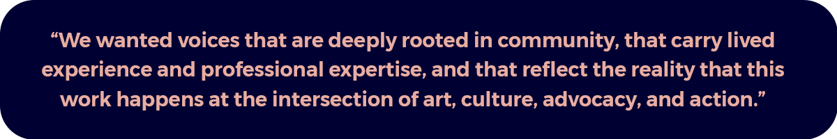 "We wanted voices that are deeply rooted in community, that carry lived experience and professional expertise, and that reflect the reality that this work happens at the intersection of art, culture, advocacy, and action."