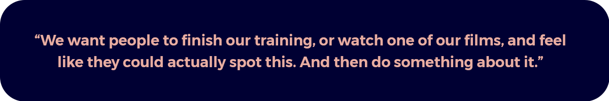 "We want people to finish our training, or watch one of our films, and feel like they could actually spot this. And then do something about it."
